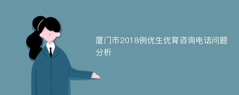 厦门市2018例优生优育咨询电话问题分析