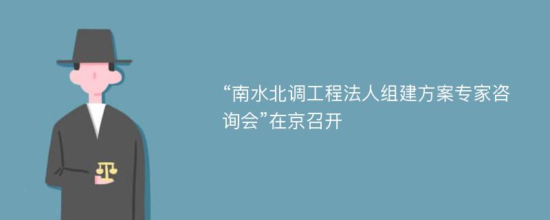 “南水北调工程法人组建方案专家咨询会”在京召开