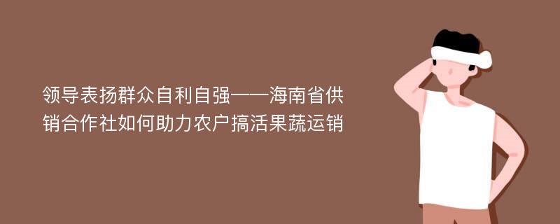 领导表扬群众自利自强——海南省供销合作社如何助力农户搞活果蔬运销