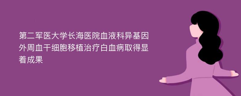 第二军医大学长海医院血液科异基因外周血干细胞移植治疗白血病取得显着成果