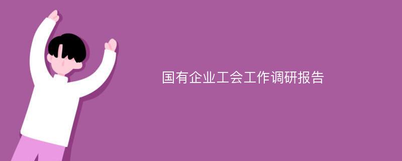 国有企业工会工作调研报告